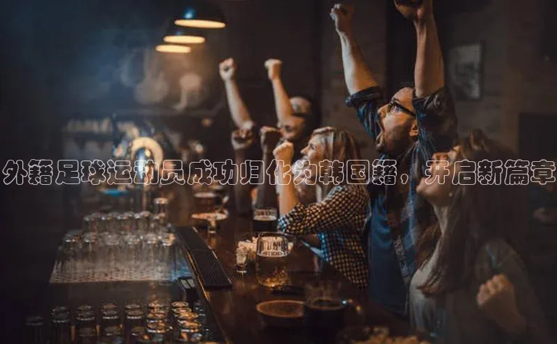 星欧娱乐注册登录中文在线外籍足球运动员成功归化为韩国籍，开启新篇章