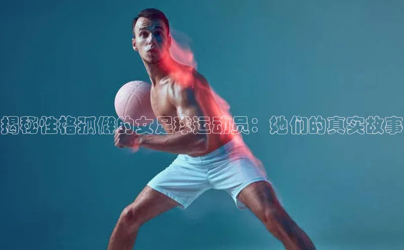 星欧会员平台登录入口京东揭秘性格孤僻的女足球运动员：她们的真实故事