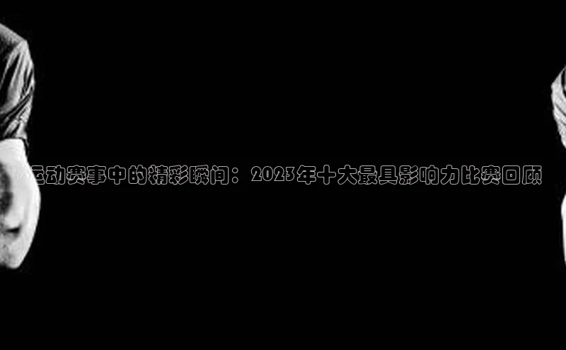 运动赛事中的精彩瞬间：2023年十大最具影响力比赛回顾