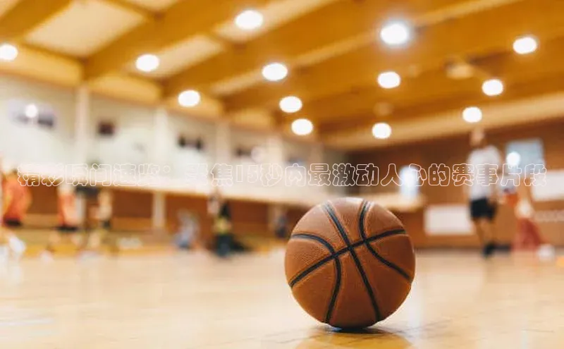 精彩瞬间速览：聚焦15秒内最激动人心的赛事片段